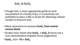 SvO2 Vs ScvO2
• Though SvO2 is more appropriate guide to early
resuscitation of critically ill pts, it is practically not
justifiable to place a PAC in all pts for obtaining a blood
sample to measure SvO2
• More convenient to measure ScvO2 from central
venous blood
• Studies have shown that ScvO2 > SvO2 & hence not a
true representative of global tissue oxygenation
• ScvO2 is 5 – 7% > SvO2
 