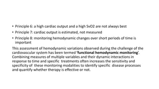 • Principle 6: a high cardiac output and a high SvO2 are not always best
• Principle 7: cardiac output is estimated, not measured
• Principle 8: monitoring hemodynamic changes over short periods of time is
important
This assessment of hemodynamic variations observed during the challenge of the
cardiovascular system has been termed ‘functional hemodynamic monitoring’.
Combining measures of multiple variables and their dynamic interactions in
response to time and specific treatments often increases the sensitivity and
specificity of these monitoring modalities to identify specific disease processes
and quantify whether therapy is effective or not.
 
