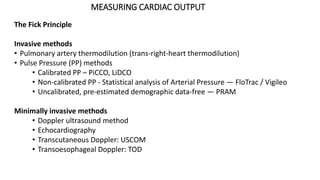 MEASURING CARDIAC OUTPUT
The Fick Principle
Invasive methods
• Pulmonary artery thermodilution (trans-right-heart thermodilution)
• Pulse Pressure (PP) methods
• Calibrated PP – PiCCO, LiDCO
• Non-calibrated PP - Statistical analysis of Arterial Pressure — FloTrac / Vigileo
• Uncalibrated, pre-estimated demographic data-free — PRAM
Minimally invasive methods
• Doppler ultrasound method
• Echocardiography
• Transcutaneous Doppler: USCOM
• Transoesophageal Doppler: TOD
 