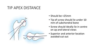 TIP APEX DISTANCE
• Should be <25mm
• Tip of screw should lie under 10
mm of subchondral bone
• Screw should ideally lie in centre
on ap and lateral views
• Superior and anterior location
avoided-cut out
 