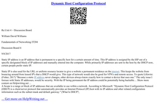 Dynamic Host Configuration Protocol
Re:Unit 4 – Discussion Board
William David Williams
Fundamentals of Networking IT204
Discussion Board 4
9/8/2017
Static IP address is an IP address that is permanent to a specific host for a certain amount of time. This IP address is assigned by the ISP out of a
specific designated block of IP addresses and manually entered into the computer. While primarily IP addresses are sent to the host by the DHCP now,
certain people prefer static IP.
Static IP is also used for the URL or uniform resource locator to give a website a permanent residence on the internet. This keeps the website from
bouncing around from leased IP's that a DHCP would give. This type of network would also be good for VPN's and remote access. To quote Lifewire:
(Fisher, 2017) "Because a static IP address never changes, other devices always know exactly how to contact a device that uses one." The only issue I
foresee with Static IP addresses, would be security. With the IP being permanent the IP address could be potentially being hackable.... Show more
content on Helpwriting.net ...
A Scope is a range or block of IP addresses that are available to use within a network. According to Microsoft: "Dynamic Host Configuration Protocol
(DHCP) is a client/server protocol that automatically provides an Internet Protocol (IP) host with its IP address and other related configuration
information such as the subnet mask and default gateway." (What Is DHCP?,
... Get more on HelpWriting.net ...
 