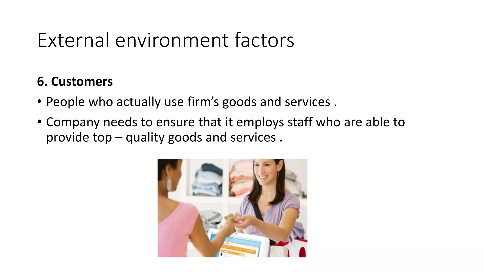 External environment factors
6. Customers
• People who actually use firm’s goods and services .
• Company needs to ensure that it employs staff who are able to
provide top – quality goods and services .
 