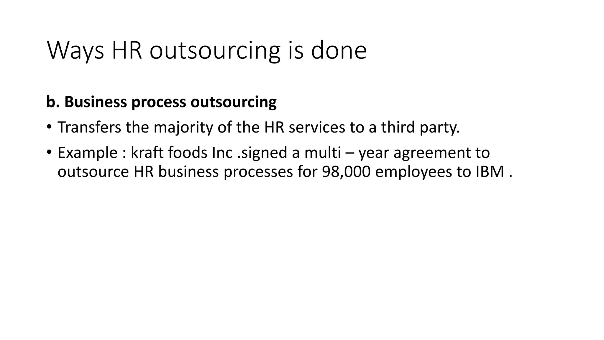 Ways HR outsourcing is done
b. Business process outsourcing
• Transfers the majority of the HR services to a third party.
• Example : kraft foods Inc .signed a multi – year agreement to
outsource HR business processes for 98,000 employees to IBM .
 