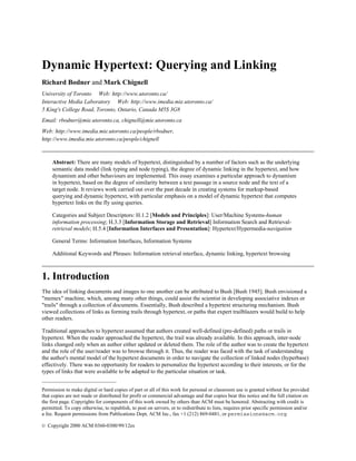 Dynamic Hypertext: Querying and Linking
Richard Bodner and Mark Chignell
University of Toronto Web: http://www.utoronto.ca/
Interactive Media Laboratory Web: http://www.imedia.mie.utoronto.ca/
5 King's College Road, Toronto, Ontario, Canada M5S 3G8
Email: rbodner@mie.utoronto.ca, chignell@mie.utoronto.ca
Web: http://www.imedia.mie.utoronto.ca/people/rbodner,
http://www.imedia.mie.utoronto.ca/people/chignell

Abstract: There are many models of hypertext, distinguished by a number of factors such as the underlying
semantic data model (link typing and node typing), the degree of dynamic linking in the hypertext, and how
dynamism and other behaviours are implemented. This essay examines a particular approach to dynamism
in hypertext, based on the degree of similarity between a text passage in a source node and the text of a
target node. It reviews work carried out over the past decade in creating systems for markup-based
querying and dynamic hypertext, with particular emphasis on a model of dynamic hypertext that computes
hypertext links on the fly using queries.
Categories and Subject Descriptors: H.1.2 [Models and Principles]: User/Machine Systems-human
information processing; H.3.3 [Information Storage and Retrieval] Information Search and Retrievalretrieval models; H.5.4 [Information Interfaces and Presentation]: Hypertext/Hypermedia-navigation
General Terms: Information Interfaces, Information Systems
Additional Keywords and Phrases: Information retrieval interface, dynamic linking, hypertext browsing

1. Introduction
The idea of linking documents and images to one another can be attributed to Bush [Bush 1945]. Bush envisioned a
"memex" machine, which, among many other things, could assist the scientist in developing associative indexes or
"trails" through a collection of documents. Essentially, Bush described a hypertext structuring mechanism. Bush
viewed collections of links as forming trails through hypertext, or paths that expert trailblazers would build to help
other readers.
Traditional approaches to hypertext assumed that authors created well-defined (pre-defined) paths or trails in
hypertext. When the reader approached the hypertext, the trail was already available. In this approach, inter-node
links changed only when an author either updated or deleted them. The role of the author was to create the hypertext
and the role of the user/reader was to browse through it. Thus, the reader was faced with the task of understanding
the author's mental model of the hypertext documents in order to navigate the collection of linked nodes (hyperbase)
effectively. There was no opportunity for readers to personalize the hypertext according to their interests, or for the
types of links that were available to be adapted to the particular situation or task.
__________________________
Permission to make digital or hard copies of part or all of this work for personal or classroom use is granted without fee provided
that copies are not made or distributed for profit or commercial advantage and that copies bear this notice and the full citation on
the first page. Copyrights for components of this work owned by others than ACM must be honored. Abstracting with credit is
permitted. To copy otherwise, to republish, to post on servers, or to redistribute to lists, requires prior specific permission and/or
a fee. Request permissions from Publications Dept, ACM Inc., fax +1 (212) 869-0481, or permissions@acm.org
© Copyright 2000 ACM 0360-0300/99/12es

 