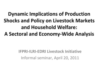 Dynamic Implications of Production Shocks and Policy on Livestock Markets and Household Welfare: A Sectoral and Economy-Wide Analysis IFPRI-ILRI-EDRI Livestock Initiative Informal seminar, April 20, 2011 