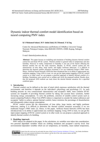 Dynamic indoor thermal comfort model identification based on
neural computing PMV index
K S Mohamed Sahari, M F Abdul Jalal, R Z Homod, Y K Eng
Centre for Advanced Mechatronics and Robotics (CAMaRo), Universiti Tenaga
Nasional, Putrajaya Campus, Jalan IKRAM-UNITEN, 43000, Kajang, Selangor,
Malaysia
E-mail: khairuls@uniten.edu.my
Abstract. This paper focuses on modelling and simulation of building dynamic thermal comfort
control for non-linear HVAC system. Thermal comfort in general refers to temperature and also
humidity. However in reality, temperature or humidity is just one of the factors affecting the
thermal comfort but not the main measures. Besides, as HVAC control system has the
characteristic of time delay, large inertia, and highly nonlinear behaviour, it is difficult to
determine the thermal comfort sensation accurately if we use traditional Fanger’s PMV index.
Hence, Artificial Neural Network (ANN) has been introduced due to its ability to approximate any
nonlinear mapping. Using ANN to train, we can get the input-output mapping of HVAC control
system or in other word; we can propose a practical approach to identify thermal comfort of a
building. Simulations were carried out to validate and verify the proposed method. Results show
that the proposed ANN method can track down the desired thermal sensation for a specified
condition space.
1. Introduction
Thermal comfort can be defined as the state of mind which expresses satisfaction with the thermal
environment, and therefore it depends on the individual’s physiology and psychology [1]. As each
building presents its own constructional characteristics and occupant’s habit, most common HVAC
systems are incapable of providing thermal comfort by taking into account these variations, further
increasing energy consumptions. To solve the problems, selection of suitable control system such as
neural computing Predictive Mean Vote (PMV) indices is important to consider the indoor ambiences and
occupants’ habits to achieve optimal thermal comfort, hence minimize the percentage of dissatisfaction
and subsequently reduce energy consumption.
HVAC control system has the characteristic of time delay, large inertia, and highly nonlinear
behaviour, making it is difficult to determine the thermal comfort sensation accurately if we use
traditional Fanger’s PMV index [2]. Hence, in this paper, Artificial Neural Network (ANN) has been
introduced due to its ability to approximate any nonlinear mapping. Using ANN to train, we can get the
input-output mapping of HVAC control system or in other word; we can propose a practical approach to
identify thermal comfort of a building.
2. Modelling Approach
PMV indices are adopted in this paper. In the calculation, six variables were taken into consideration:
two personal dependant variables which are clothing insulation and occupant’s activity level; four
environmental dependent variables which are air temperature, air humidity, mean radiant temperature,
4th International Conference on Energy and Environment 2013 (ICEE 2013) IOP Publishing
IOP Conf. Series: Earth and Environmental Science 16 (2013) 012113 doi:10.1088/1755-1315/16/1/012113
Content from this work may be used under the terms of the Creative Commons Attribution 3.0 licence. Any further distribution
of this work must maintain attribution to the author(s) and the title of the work, journal citation and DOI.
Published under licence by IOP Publishing Ltd 1
 
