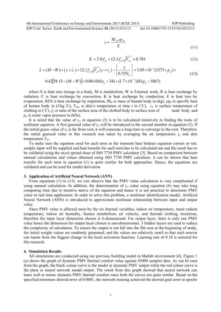 τ =
X
cpM HH
(11)
781.01.129.3  arclcl VffX (12)
  )5867()107.1()34(0014.0)(15.5842.0
)3373(1005.3
155.0
)(1.12)()(
5
3











aa
a
cl
aarclr
pMtMWM
p
l
y
tyVftyWML
(13)
where S is heat rate storage in a body, M is metabolism, W is External work, R is heat exchange by
radiation, C is heat exchange by convection, K is heat exchange by conduction, E is heat loss by
evaporation, RES is heat exchange by respiration, MH is mass of human body in (kg), cpH is specific heat
of human body in (J/kg.˚C), Tsk,t is skin’s temperature at time t in (˚C), tcl is surface temperature of
clothing in (˚C), fcl is ratio of the surface area of the clothed body to surface area of nude body and
pa is water vapor pressure in (kPa).
It is noted that the value of tcl in equation (3) is to be calculated iteratively in finding the roots of
nonlinear equation. A first guessed value of tcl will be introduced to the second member in equation (3). If
the initial guess value of tcl is far from root, it will consume a long time to converge to the root. Therefore,
the initial guessed value in this research was taken by averaging the air temperature ta and skin
temperature Tsk.
To make sure the equation used for each term in the transient heat balance equation correct or not,
sample input will be supplied and heat transfer for each term has to be calculated out and the result has to
be validated using the excel spread sheet of ISO 7730 PMV calculator [3]. Based on comparison between
manual calculations and values obtained using ISO 7730 PMV calculator, it can be shown that heat
transfer for each term in equation (1) is quite similar for both approaches. Hence, the equations are
validated and can be used for model derivation.
3. Application of Artificial Neural Network (ANN)
From equations (1) to (13), we can observe that the PMV value calculation is very complicated if
using manual calculation. In addition, the determination of tcl value using equation (6) may take long
computing time due to iterative native of the equation and hence it is not practical to determine PMV
value in real time application. In order to solve this problem, a nonlinear identification model, Artificial
Neural Network (ANN) is introduced to approximate nonlinear relationship between input and output
value.
Since PMV value is affected most by the six thermal variables; indoor air temperature, mean radiant
temperature, indoor air humidity, human metabolism, air velocity, and thermal clothing insulation,
therefore the input layer dimension chosen is 6-dimensional. For output layer, there is only one PMV
value hence the dimension for output layer chosen is one-dimensional. 3 hidden layers are used to reduce
the complexity of calculation. To ensure the output is not fall into the flat area at the beginning of study,
the initial weight values are randomly generated, and the values are relatively small so that each neuron
can learns from the biggest change in the local activation function. Learning rate of 0.10 is selected for
this research.
4. Simulation Results
All simulations are conducted using our previous building model in Matlab environment [4]. Figure 1
(a) shows the graph of dynamic PMV thermal comfort value against 43000 samples data. As can be seen
from the graph, the black colour curve is the model or dynamic PMV output while the red colour curve is
the plant or neural network model output. The result from this graph showed that neural network can
learn well or mimic dynamic PMV thermal comfort since both the curves are quite similar. Based on the
specified minimum desired error of 0.0001, the network training achieved the desired goal error at epochs
4th International Conference on Energy and Environment 2013 (ICEE 2013) IOP Publishing
IOP Conf. Series: Earth and Environmental Science 16 (2013) 012113 doi:10.1088/1755-1315/16/1/012113
3
 