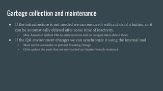 Garbage collection and maintenance
● If the infrastructure is not needed we can remove it with a click of a button, or it
can be automatically deleted after some time of inactivity.
○ Idea: Associate Github PRs to environments and on merged status delete them
● If the QA environment changes we can synchronize it using the internal tool
○ Must not be automatic to prevent breaking change
○ Only update the parts that are not worked on (master branch versions)
 