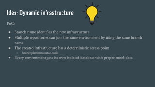 Idea: Dynamic infrastructure
PoC:
● Branch name identifies the new infrastructure
● Multiple repositories can join the same environment by using the same branch
name
● The created infrastructure has a deterministic access point
○ branch.platform.avatao.build
● Every environment gets its own isolated database with proper mock data
 