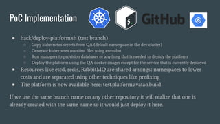 ● hack/deploy-platform.sh (test branch)
○ Copy kubernetes secrets from QA (default namespace in the dev cluster)
○ Generate kubernetes manifest files using envsubst
○ Run managers to provision databases or anything that is needed to deploy the platform
○ Deploy the platform using the QA docker images except for the service that is currently deployed
● Resources like etcd, redis, RabbitMQ are shared amongst namespaces to lower
costs and are separated using other techniques like prefixing
● The platform is now available here: test.platform.avatao.build
If we use the same branch name on any other repository it will realize that one is
already created with the same name so it would just deploy it here.
PoC Implementation
 