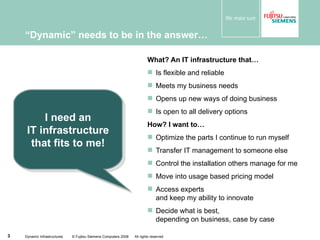 “ Dynamic” needs to be in the answer… What? An IT infrastructure that… Is flexible and reliable Meets my business needs Opens up new ways of doing business Is open to all delivery options How? I want to… Optimize the parts I continue to run myself Transfer IT management to someone else Control the installation others manage for me Move into usage based pricing model Access experts and keep my ability to innovate Decide what is best, depending on business, case by case Dynamic Infrastructures  © Fujitsu Siemens Computers 2008  All rights reserved I need an IT infrastructure that fits to me! 