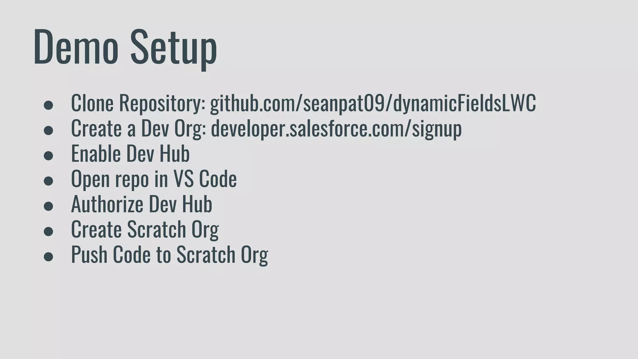 Demo Setup
● Clone Repository: github.com/seanpat09/dynamicFieldsLWC
● Create a Dev Org: developer.salesforce.com/signup
● Enable Dev Hub
● Open repo in VS Code
● Authorize Dev Hub
● Create Scratch Org
● Push Code to Scratch Org
 