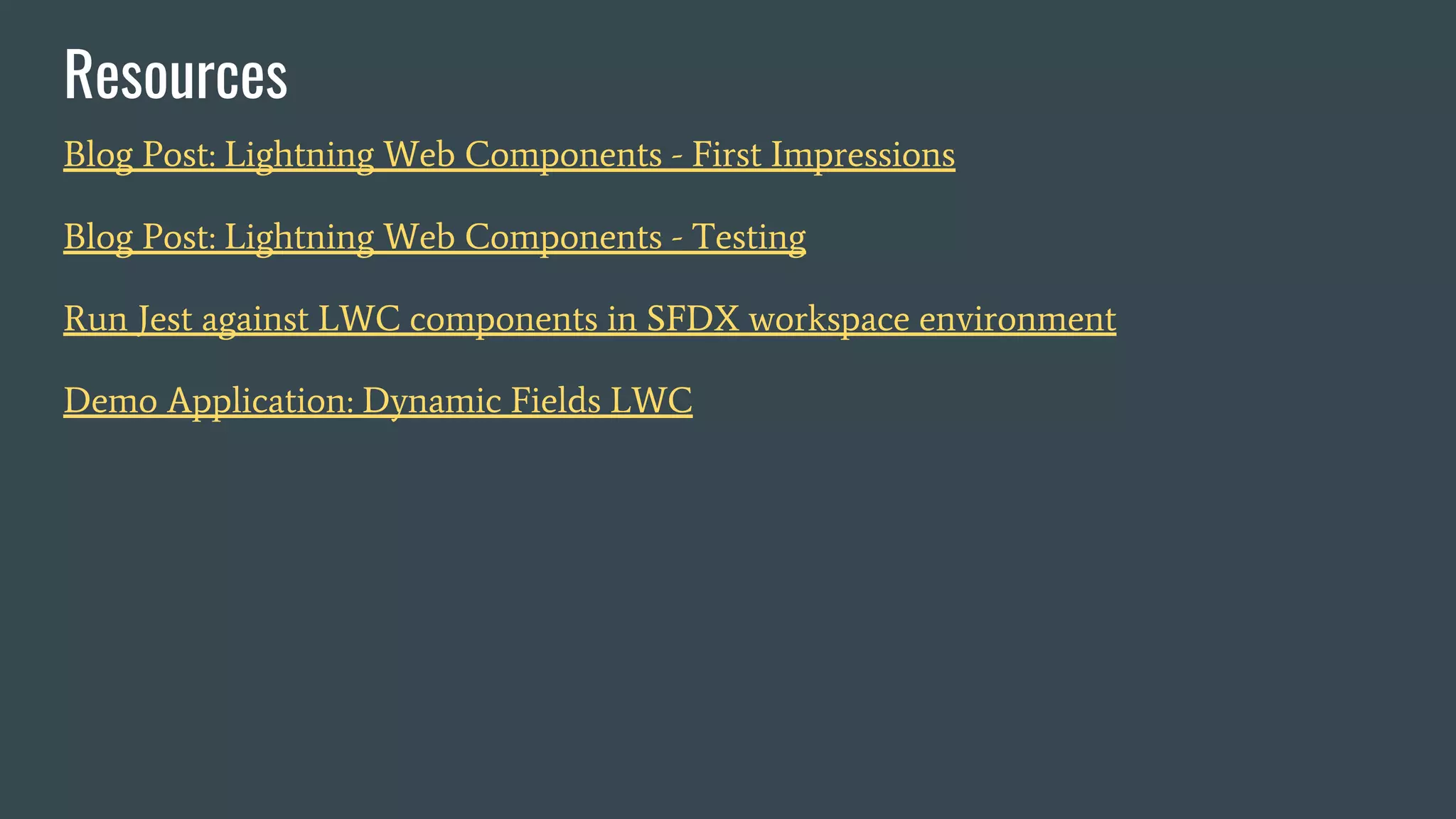 Blog Post: Lightning Web Components - First Impressions
Blog Post: Lightning Web Components - Testing
Run Jest against LWC components in SFDX workspace environment
Demo Application: Dynamic Fields LWC
Resources
 