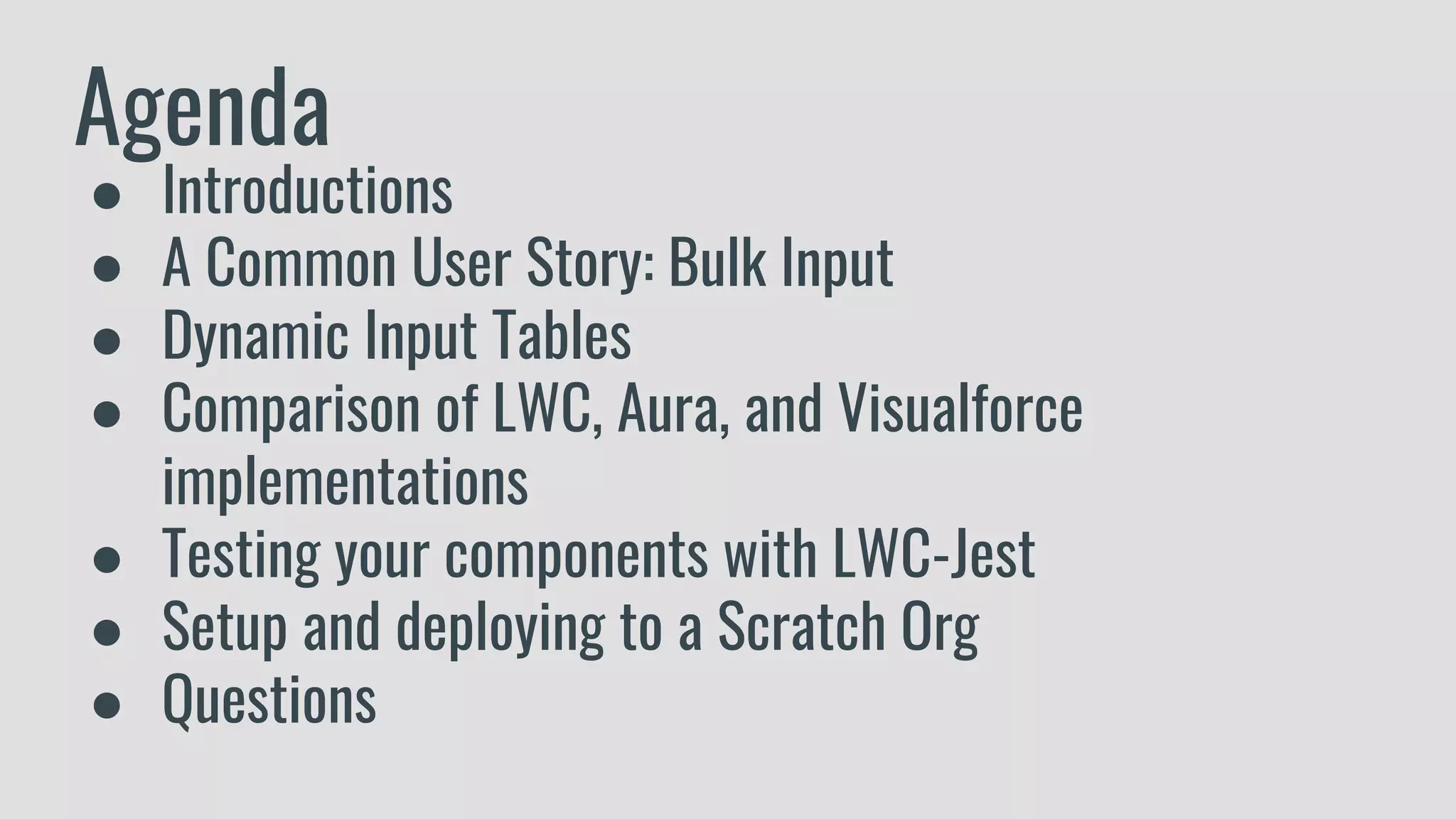 Agenda
● Introductions
● A Common User Story: Bulk Input
● Dynamic Input Tables
● Comparison of LWC, Aura, and Visualforce
implementations
● Testing your components with LWC-Jest
● Setup and deploying to a Scratch Org
● Questions
 