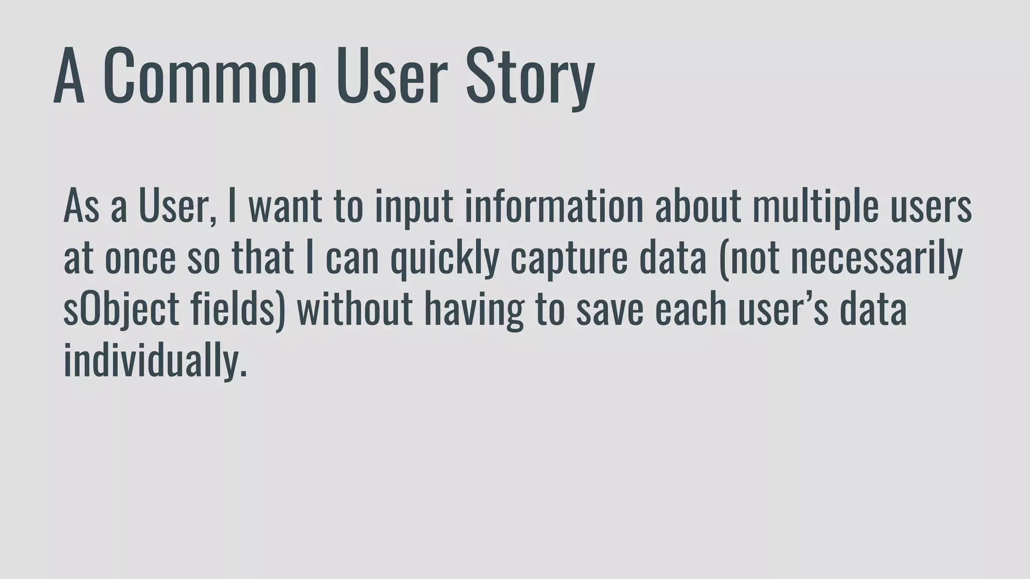 A Common User Story
As a User, I want to input information about multiple users
at once so that I can quickly capture data (not necessarily
sObject fields) without having to save each user’s data
individually.
 