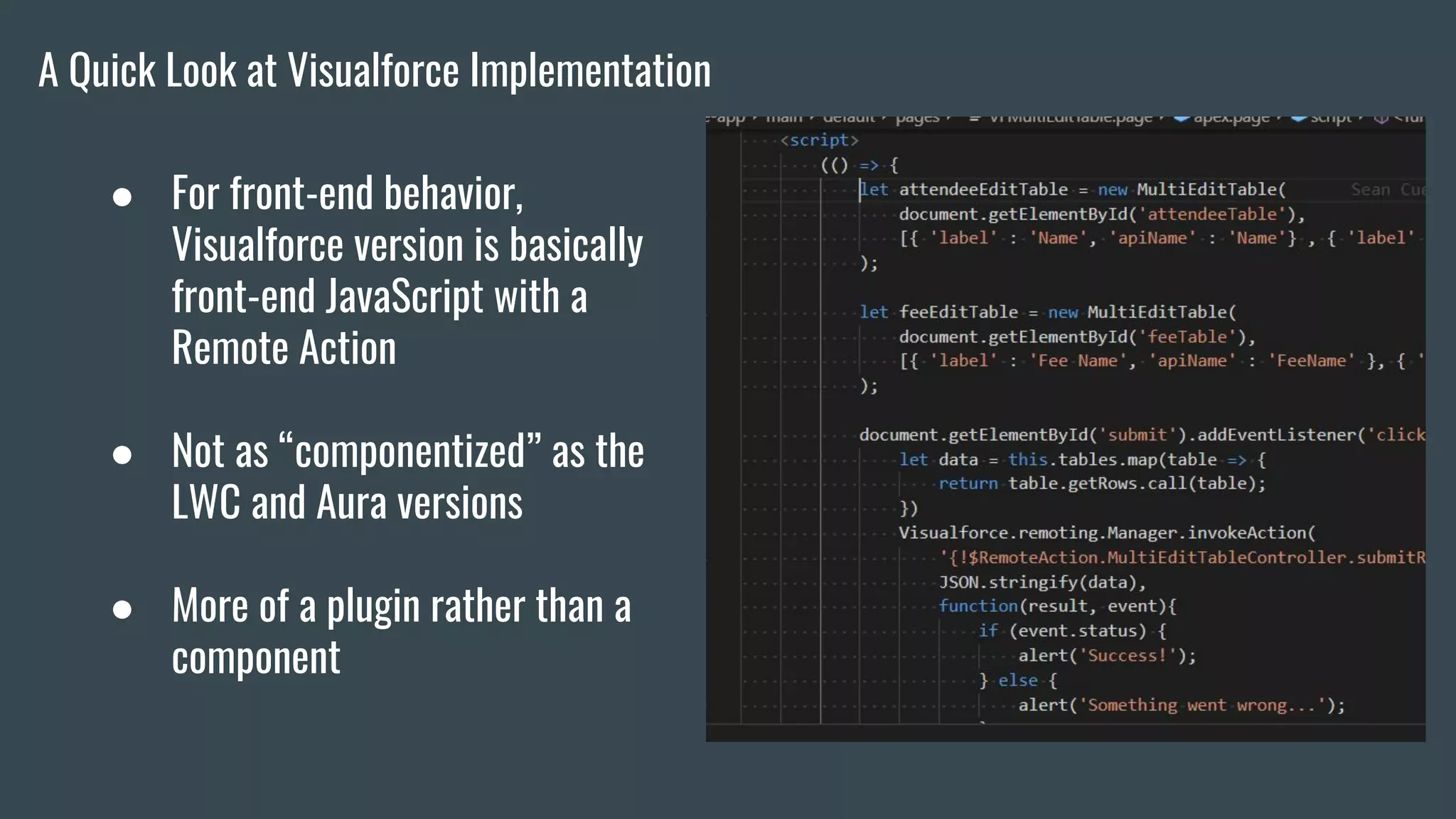 ● For front-end behavior,
Visualforce version is basically
front-end JavaScript with a
Remote Action
● Not as “componentized” as the
LWC and Aura versions
● More of a plugin rather than a
component
A Quick Look at Visualforce Implementation
 
