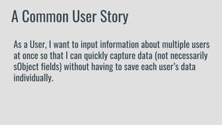 A Common User Story
As a User, I want to input information about multiple users
at once so that I can quickly capture data (not necessarily
sObject fields) without having to save each user’s data
individually.
 