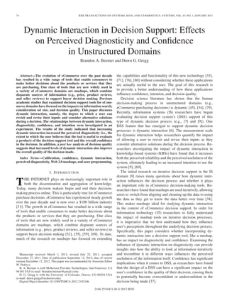 74                                              IEEE TRANSACTIONS ON SYSTEMS, MAN, AND CYBERNETICS: SYSTEMS, VOL. 43, NO. 1, JANUARY 2013




     Dynamic Interaction in Decision Support: Effects
       on Perceived Diagnosticity and Conﬁdence
               in Unstructured Domains
                                                 Brandon A. Beemer and Dawn G. Gregg


   Abstract—The evolution of eCommerce over the past decade                  the capabilities and functionality of this new technology [33],
has resulted in a wide range of tools that enable consumers to               [71], [76], [80] without considering whether these applications
make better decisions about the products or services that they               are actually useful to the user. The goal of this research is
are purchasing. One class of tools that are now widely used in
a variety of eCommerce domains are mashups, which combine                    to provide a better understanding of how these applications
disparate sources of information (e.g., price, product reviews,              inﬂuence conﬁdence, intention, and decision quality.
and seller reviews) to support buyer decision making. Previous                  Decision science literature has shown that the human
academic studies that examined decision support tools for eCom-              decision-making process in unstructured domains (e.g.,
merce domains have focused on the impacts on information search,             eCommerce purchasing decisions) is dynamic [45], [54], [79].
consideration set size, and decision quality. This paper discusses
dynamic interaction, namely, the degree to which a user can                  Recently, information systems (IS) researchers have begun
revisit and revise their inputs and consider alternative solutions           evaluating decision support system’s (DSS) support of this
during a decision. The relationships between dynamic interaction,            type of dynamic decision process (e.g., [7] and [9]). One
diagnosticity, conﬁdence, and intention were investigated in an              DSS feature that has emerged to support dynamic decision
experiment. The results of the study indicated that increasing               processes is dynamic interaction [6]. The measurement scale
dynamic interaction increased the perceived diagnosticity (i.e., the
extent to which the user believes that the tool is useful to evaluate        for dynamic interaction helps researchers quantify the impact
a product) of the decision support tool and the overall conﬁdence            of allowing a user to revisit and revise their inputs as they
in the decision. In addition, a post hoc analysis of decision quality        consider alternative solutions during the decision process. Re-
suggests that increased levels of dynamic interaction also improve           searchers investigating the impact of dynamic interaction in
the overall quality of the decision made.                                    knowledge-based systems (KBSs) have found that it increases
  Index Terms—Calibration, conﬁdence, dynamic interaction,                   both the perceived reliability and the perceived usefulness of the
perceived diagnosticity, Web 2.0 mashups, end-user programming.              system, ultimately leading to an increased intention to use the
                                                                             system [9], [60].
                         I. I NTRODUCTION                                       The initial research on iterative decision support in the IS
                                                                             domain [9] raises many questions about how dynamic inter-

T     HE INTERNET plays an increasingly important role in
      both the dissemination and aggregation of knowledge.
Today, many decision makers begin and end their decision-
                                                                             action inﬂuences the decision process and whether it plays
                                                                             an important role in eCommerce decision-making tools. Re-
                                                                             searchers have found that mashups are used iteratively, allowing
making process online. This is particularly true for eCommerce               users to switch from aligning and cleaning up the data to using
purchase decisions. eCommerce has experienced steady growth                  the data as they get to know the data better over time [34].
over the past decade and is now over a $100 billion industry                 This makes mashups ideal for studying dynamic interaction
[51]. The growth in eCommerce has resulted in a wide range                   in the context of eCommerce decision support. In order for
of tools that enable consumers to make better decisions about                information technology (IT) researchers to fully understand
the products or services that they are purchasing. One class                 the impact of mashup tools on iterative decision processes,
of tools that are now widely used in a variety of eCommerce                  it is imperative that we ﬁrst understand how they inﬂuence
domains are mashups, which combine disparate sources of                      user’s perceptions throughout the underlying decision process.
information (e.g., price, product reviews, and seller reviews) to            Speciﬁcally, this paper considers whether incorporating dy-
support buyer decision making [52], [55], [59], [69]. To date,               namic interaction into a decision support tool, like a mashup,
much of the research on mashups has focused on extending                     has an impact on diagnosticity and conﬁdence. Examining the
                                                                             inﬂuence of dynamic interaction on diagnosticity can provide
                                                                             insights into how the ability to look at information iteratively
   Manuscript received March 3, 2011; revised July 25, 2011; accepted        and recombine it in different ways inﬂuences the perceived
December 27, 2011. Date of publication September 12, 2012; date of current   usefulness of the information itself. Conﬁdence has signiﬁcant
version December 12, 2012. This paper was recommended by Associate Editor
W. Pedrycz.                                                                  implications when it comes to DSS, as researchers have found
   B. A. Beemer is with McKesson Provider Technologies, San Francisco, CA    that the design of a DSS can have a signiﬁcant impact on the
94104 USA (e-mail: brandon.beemer@gmail.com).                                user’s conﬁdence in the quality of their decision, causing them
   D. G. Gregg is with the University of Colorado, Denver, CO 80204 USA
(e-mail: dawn.gregg@ucdenver.edu).                                           to potentially become overconﬁdent or underconﬁdent in the
   Digital Object Identiﬁer 10.1109/TSMCA.2012.2192106                       decision being made [37].

                                                            2168-2216/$31.00 © 2012 IEEE
 