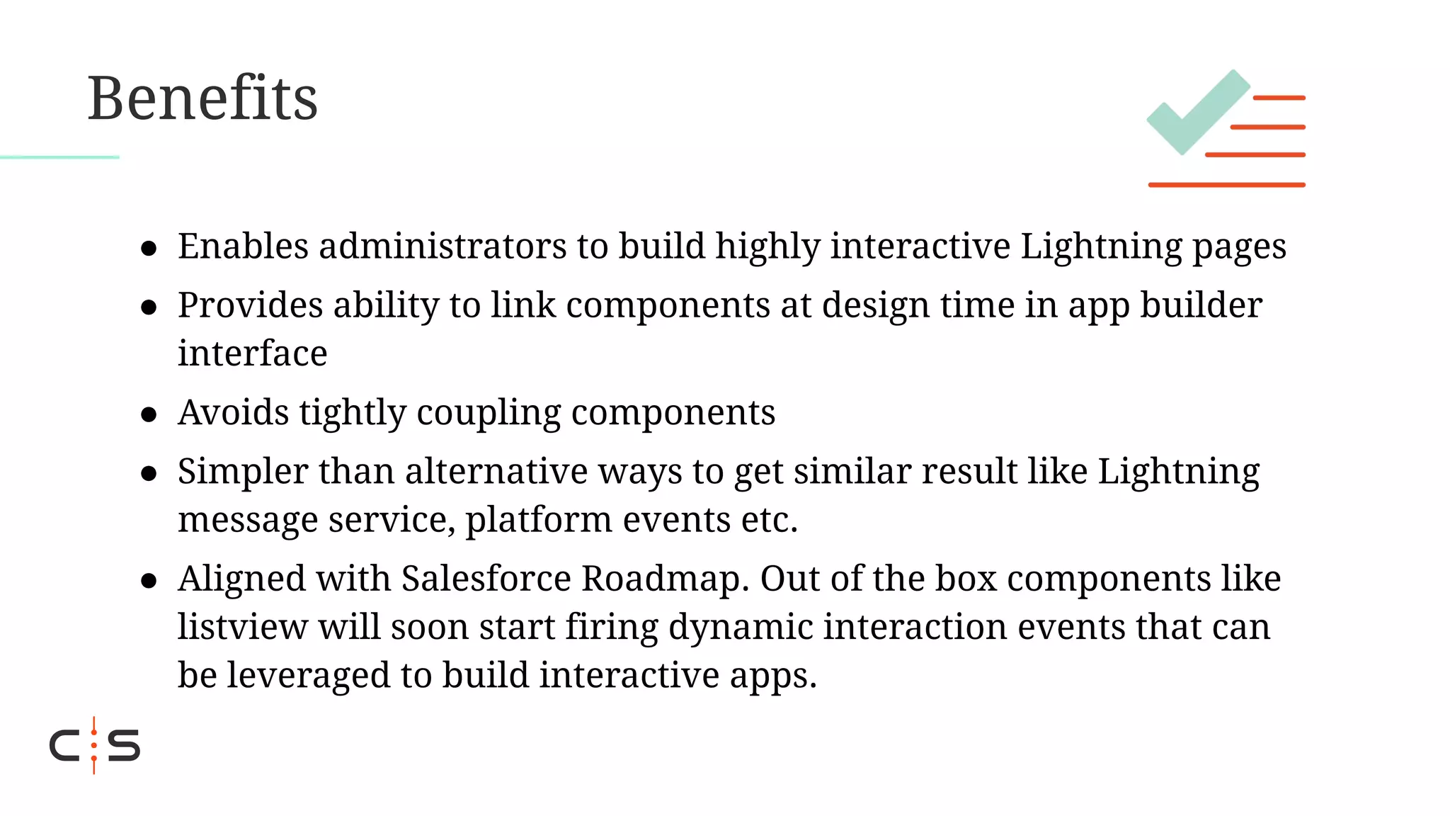 Benefits
● Enables administrators to build highly interactive Lightning pages
● Provides ability to link components at design time in app builder
interface
● Avoids tightly coupling components
● Simpler than alternative ways to get similar result like Lightning
message service, platform events etc.
● Aligned with Salesforce Roadmap. Out of the box components like
listview will soon start firing dynamic interaction events that can
be leveraged to build interactive apps.
 