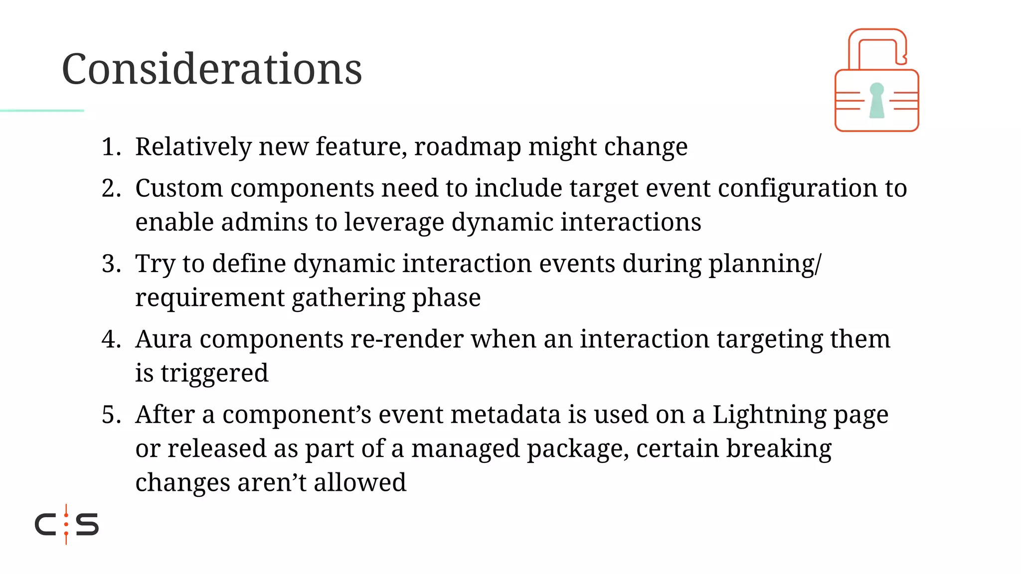 Considerations
1. Relatively new feature, roadmap might change
2. Custom components need to include target event configuration to
enable admins to leverage dynamic interactions
3. Try to define dynamic interaction events during planning/
requirement gathering phase
4. Aura components re-render when an interaction targeting them
is triggered
5. After a component’s event metadata is used on a Lightning page
or released as part of a managed package, certain breaking
changes aren’t allowed
 
