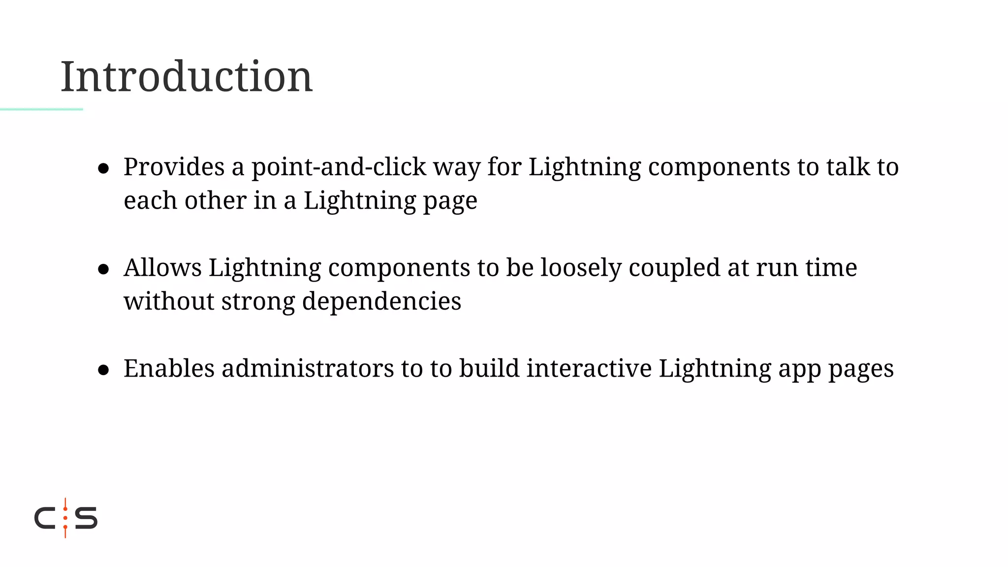 Introduction
● Provides a point-and-click way for Lightning components to talk to
each other in a Lightning page
● Allows Lightning components to be loosely coupled at run time
without strong dependencies
● Enables administrators to to build interactive Lightning app pages
 