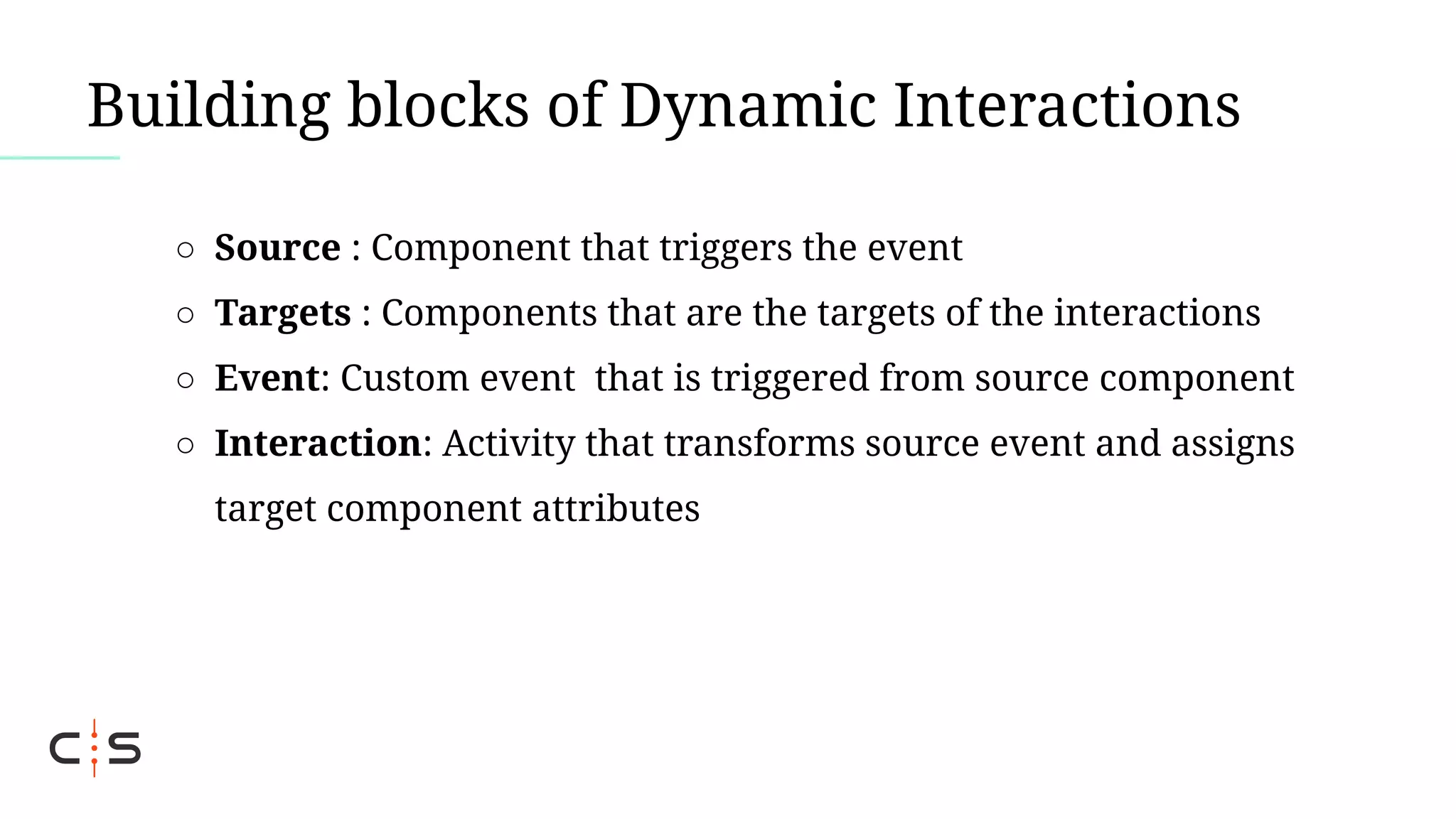 Building blocks of Dynamic Interactions
○ Source : Component that triggers the event
○ Targets : Components that are the targets of the interactions
○ Event: Custom event that is triggered from source component
○ Interaction: Activity that transforms source event and assigns
target component attributes
 