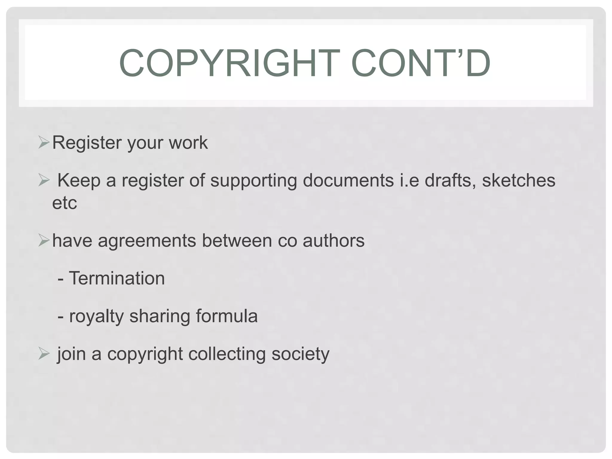 COPYRIGHT CONT’D
Register your work
 Keep a register of supporting documents i.e drafts, sketches
etc
have agreements between co authors
- Termination
- royalty sharing formula
 join a copyright collecting society
 