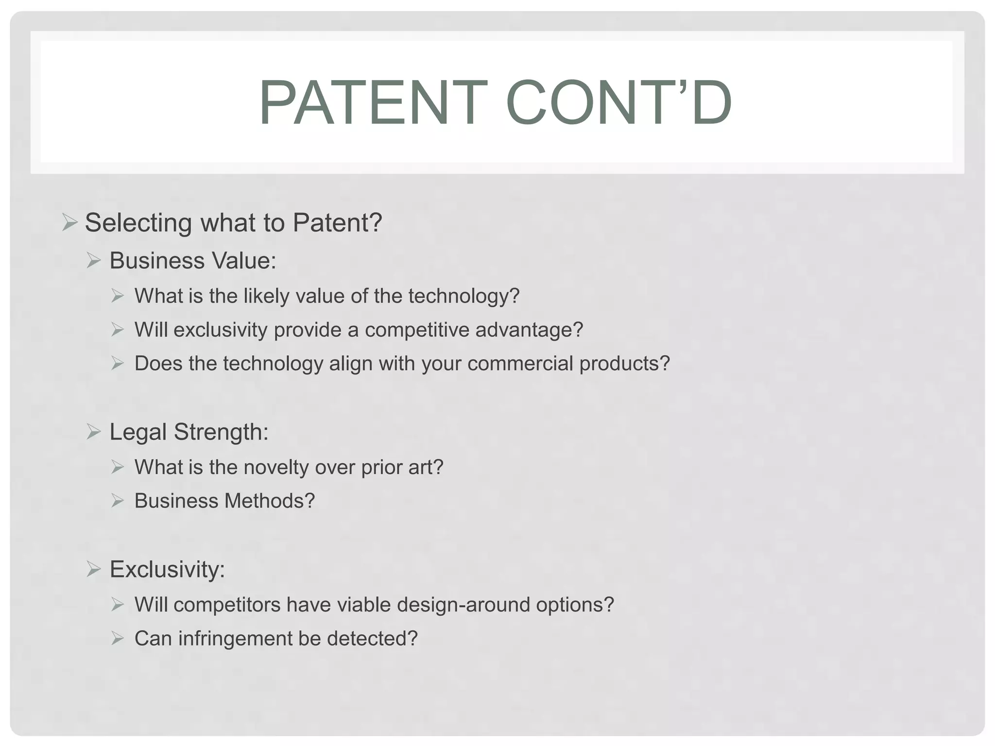PATENT CONT’D
 Selecting what to Patent?
 Business Value:
 What is the likely value of the technology?
 Will exclusivity provide a competitive advantage?
 Does the technology align with your commercial products?
 Legal Strength:
 What is the novelty over prior art?
 Business Methods?
 Exclusivity:
 Will competitors have viable design-around options?
 Can infringement be detected?
 