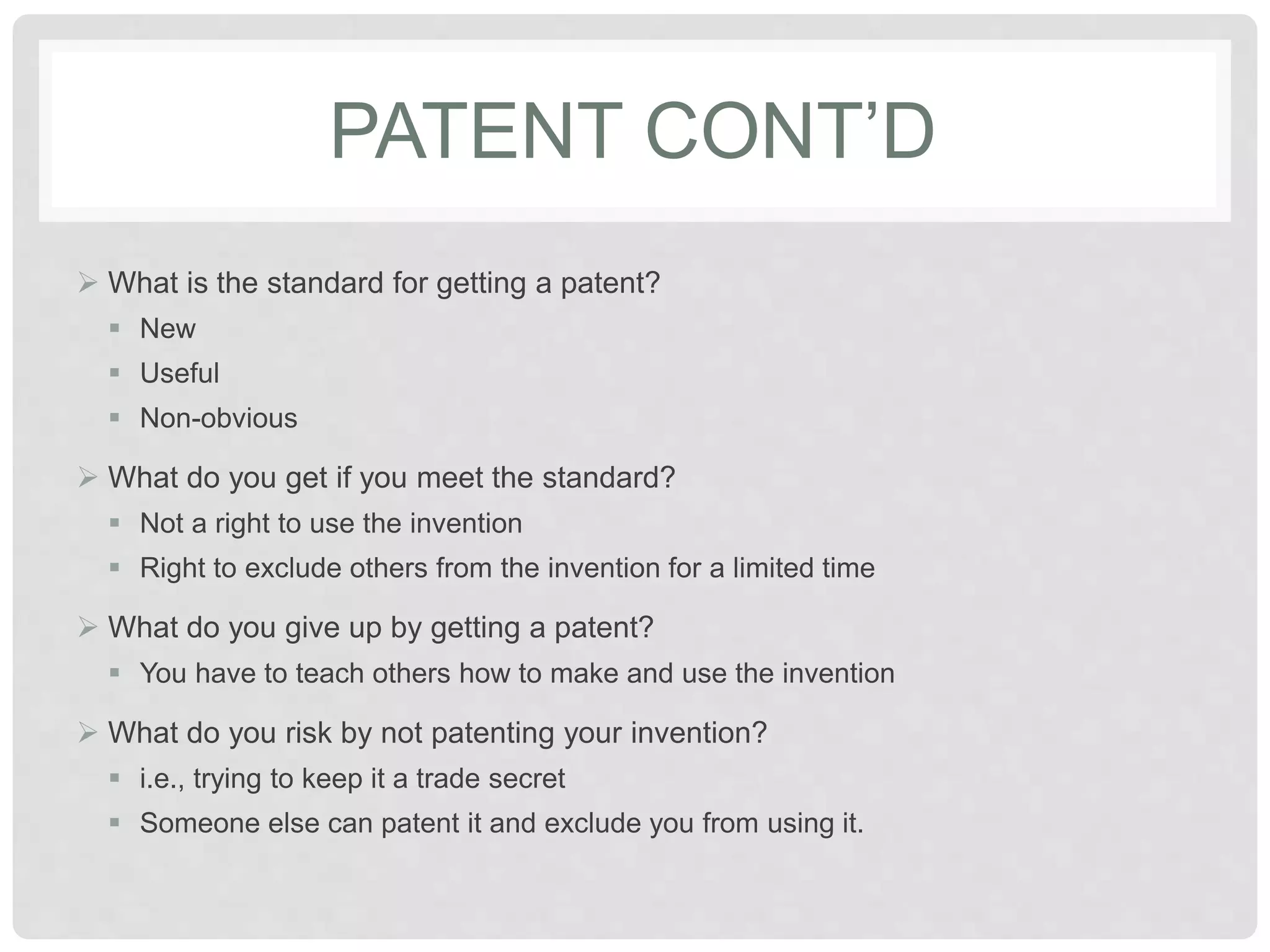 PATENT CONT’D
 What is the standard for getting a patent?
 New
 Useful
 Non-obvious
 What do you get if you meet the standard?
 Not a right to use the invention
 Right to exclude others from the invention for a limited time
 What do you give up by getting a patent?
 You have to teach others how to make and use the invention
 What do you risk by not patenting your invention?
 i.e., trying to keep it a trade secret
 Someone else can patent it and exclude you from using it.
 