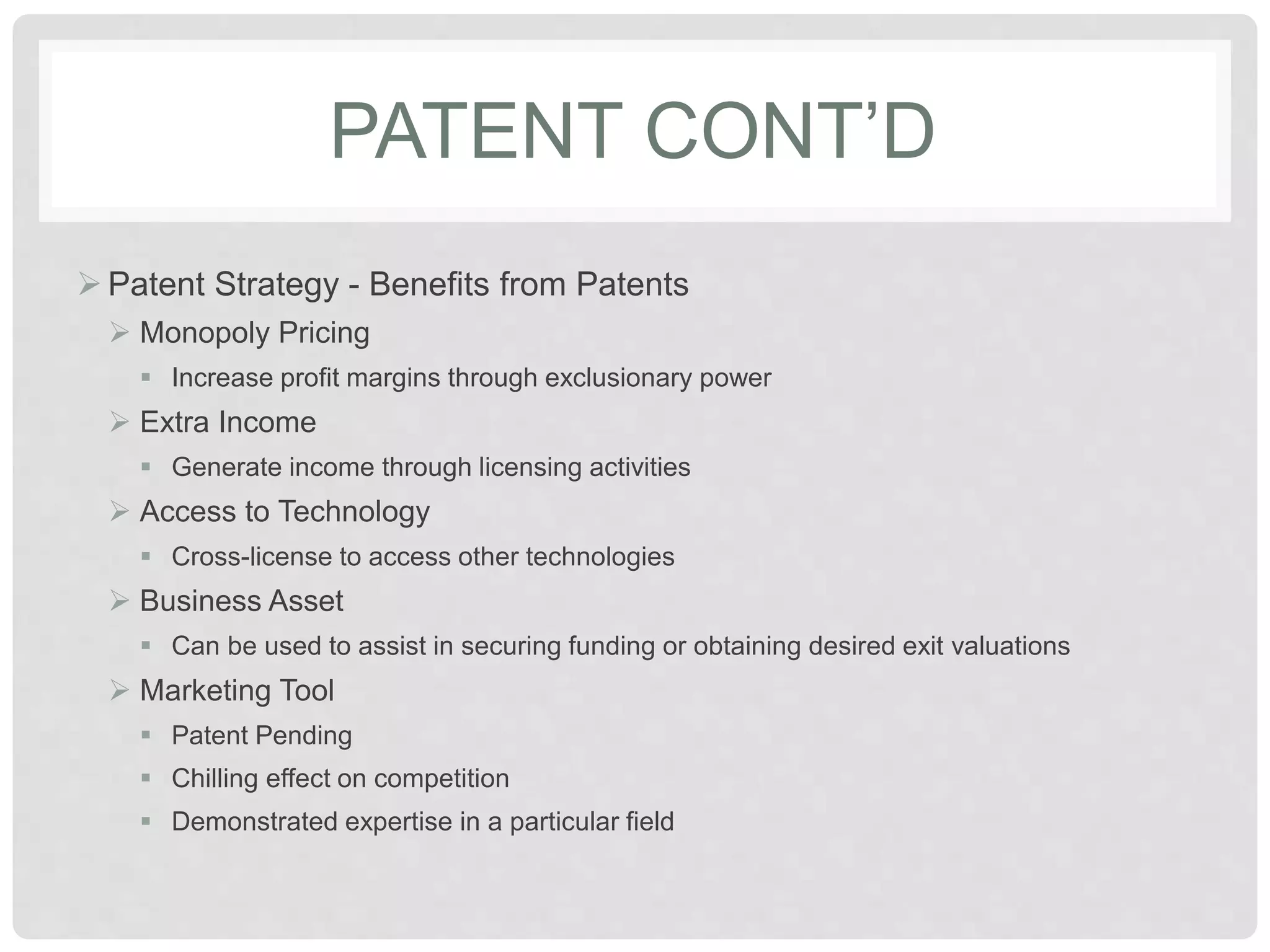 PATENT CONT’D
 Patent Strategy - Benefits from Patents
 Monopoly Pricing
 Increase profit margins through exclusionary power
 Extra Income
 Generate income through licensing activities
 Access to Technology
 Cross-license to access other technologies
 Business Asset
 Can be used to assist in securing funding or obtaining desired exit valuations
 Marketing Tool
 Patent Pending
 Chilling effect on competition
 Demonstrated expertise in a particular field
 