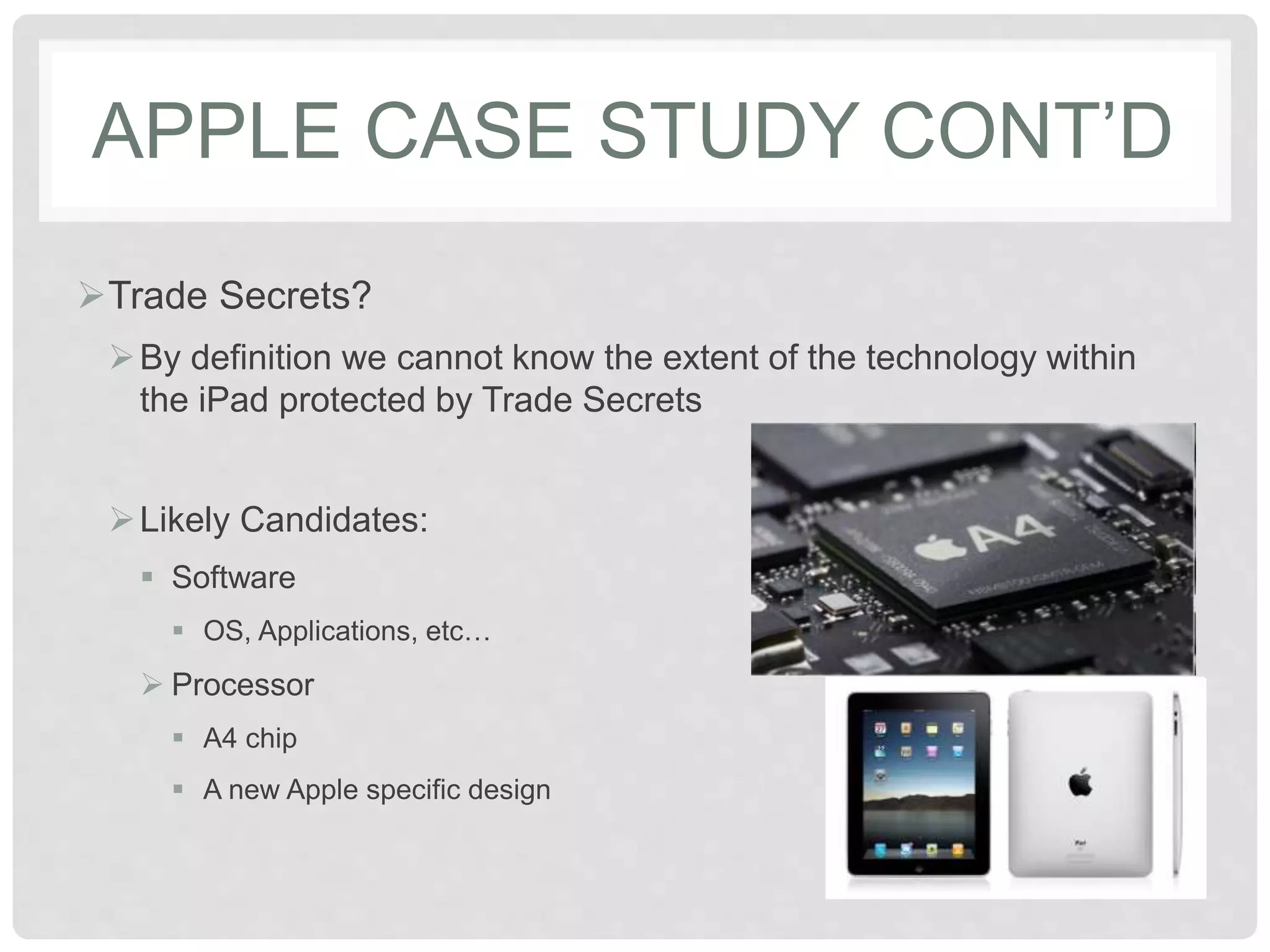 APPLE CASE STUDY CONT’D
Trade Secrets?
By definition we cannot know the extent of the technology within
the iPad protected by Trade Secrets
Likely Candidates:
 Software
 OS, Applications, etc…
 Processor
 A4 chip
 A new Apple specific design
 