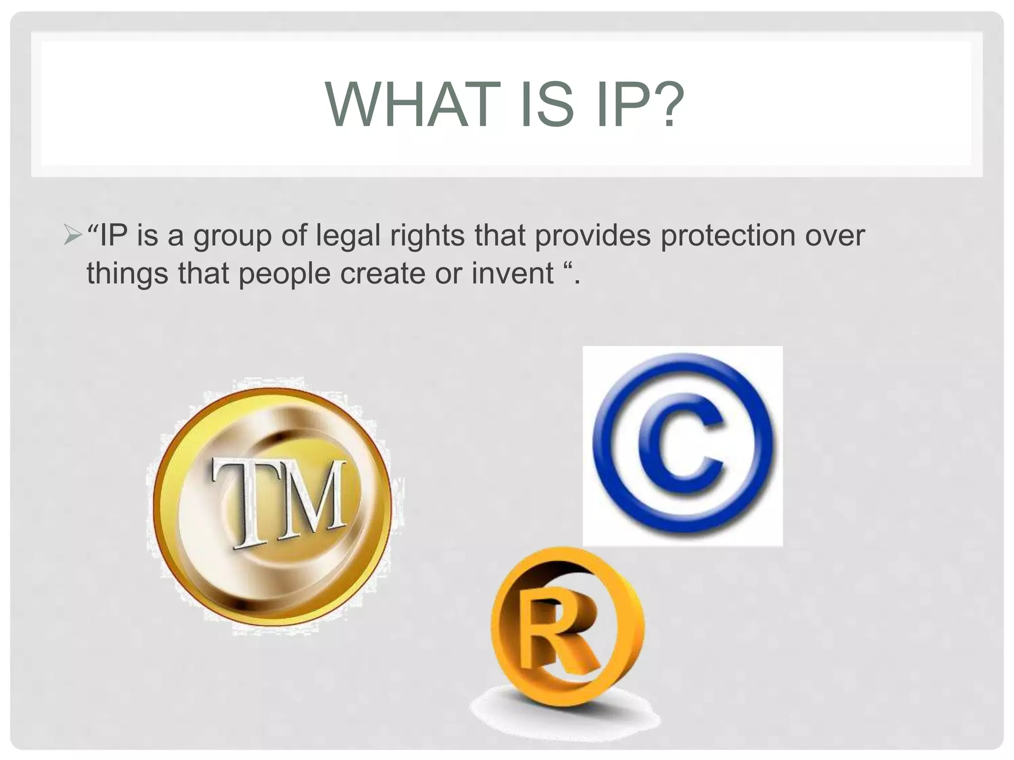 WHAT IS IP?
“IP is a group of legal rights that provides protection over
things that people create or invent “.
 