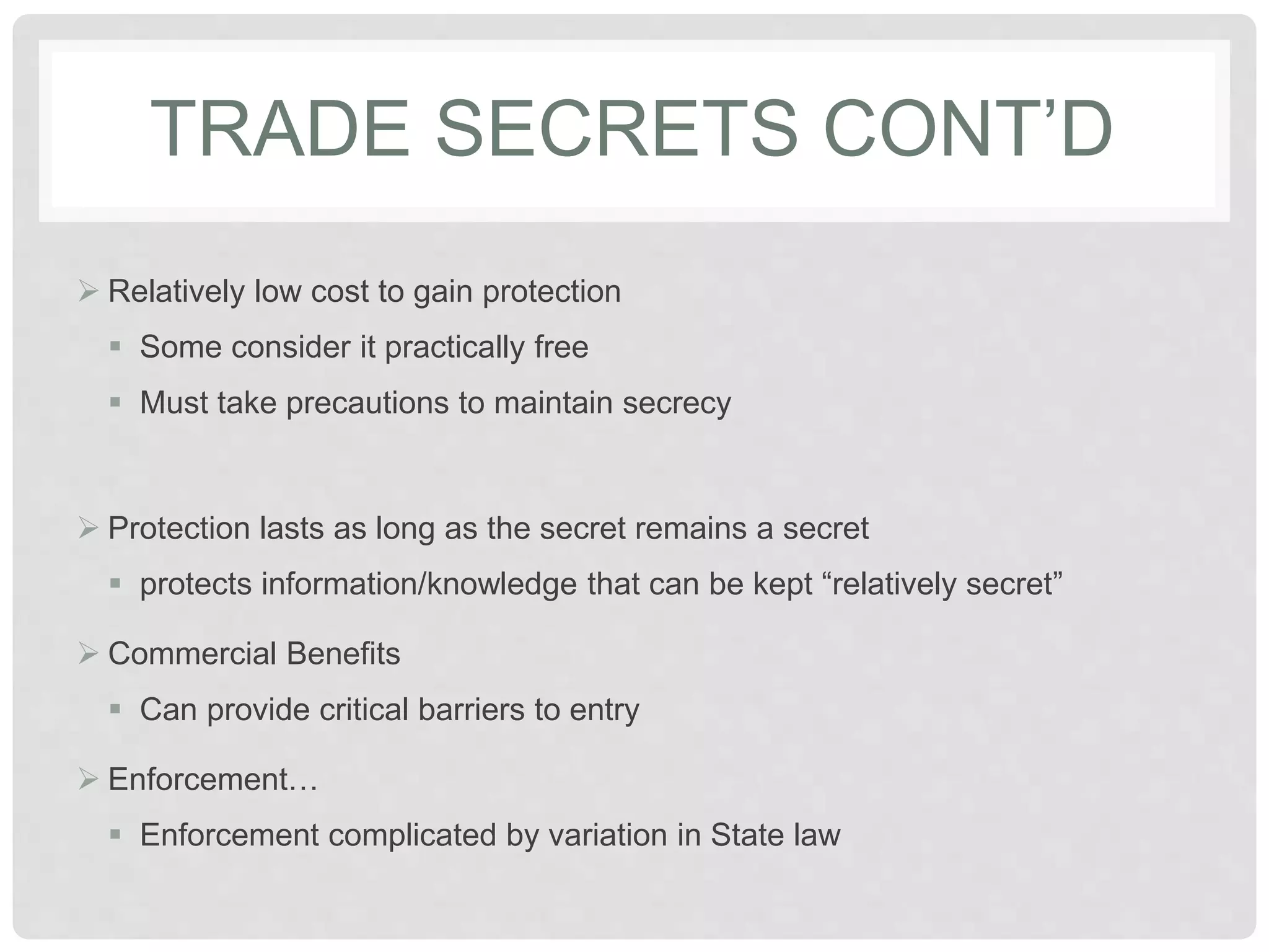 TRADE SECRETS CONT’D
 Relatively low cost to gain protection
 Some consider it practically free
 Must take precautions to maintain secrecy
 Protection lasts as long as the secret remains a secret
 protects information/knowledge that can be kept “relatively secret”
 Commercial Benefits
 Can provide critical barriers to entry
 Enforcement…
 Enforcement complicated by variation in State law
 