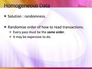 Homogeneous DataSolution : randomness.Randomize order of how to read transactions.Every pass must be the same order.It may be expensive to do.