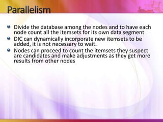 Divide the database among the nodes and to have each node count all the itemsets for its own data segmentDIC can dynamically incorporate new itemsets to be added, it is not necessary to wait.Nodes can proceed to count the itemsets they suspect are candidates and make adjustments as they get more results from other nodesParallelism