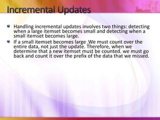Handling incremental updates involves two things: detecting when a large itemset becomes small and detecting when a small itemset becomes large.If a small itemset becomes large .We must count over the entire data, not just the update. Therefore, when we determine that a new itemset must be counted. we must go back and count it over the prefix of the data that we missed.Incremental Updates