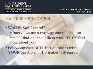 MAINTAIN SOFT CONTROL
• What IS Soft Control?
• Interviews are a two way communication
• YOU find out about them while THEY find
out about you.
• Follow-up each of THEIR questions with
YOUR question. THIS makes it dynamic.
DYNAMIC JOB INTERVIEWING
FOR SUCCESS
 