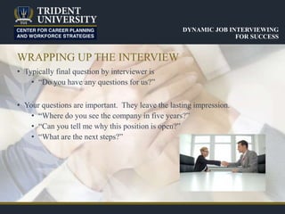 WRAPPING UP THE INTERVIEW
• Typically final question by interviewer is
• “Do you have any questions for us?”
• Your questions are important. They leave the lasting impression.
• “Where do you see the company in five years?”
• “Can you tell me why this position is open?”
• “What are the next steps?”
DYNAMIC JOB INTERVIEWING
FOR SUCCESS
 