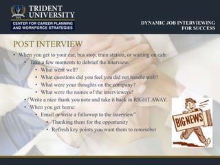 POST INTERVIEW
• When you get to your car, bus stop, train station, or waiting on cab:
• Take a few moments to debrief the interview.
• What went well?
• What questions did you feel you did not handle well?
• What were your thoughts on the company?
• What were the names of the interviewers?
• Write a nice thank you note and take it back in RIGHT AWAY.
• When you get home:
• Email or write a followup to the interview”
• Thanking them for the opportunity
• Refresh key points you want them to remember
DYNAMIC JOB INTERVIEWING
FOR SUCCESS
 