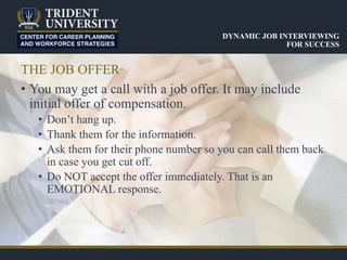 THE JOB OFFER
• You may get a call with a job offer. It may include
initial offer of compensation.
• Don’t hang up.
• Thank them for the information.
• Ask them for their phone number so you can call them back
in case you get cut off.
• Do NOT accept the offer immediately. That is an
EMOTIONAL response.
DYNAMIC JOB INTERVIEWING
FOR SUCCESS
 