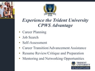 ▪ Career Planning
▪ Job Search
▪ Self-Assessment
▪ Career Transition/Advancement Assistance
▪ Resume Review/Critique and Preparation
▪ Mentoring and Networking Opportunities
Experience the Trident University
CPWS Advantage
 