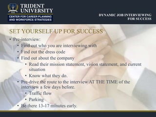 SET YOURSELF UP FOR SUCCESS
• Pre-interview:
• Find out who you are interviewing with
• Find out the dress code
• Find out about the company
• Read their mission statement, vision statement, and current
situation
• Know what they do.
• Pre-drive the route to the interview AT THE TIME of the
interview a few days before.
• Traffic flow
• Parking
• Be there 13-17 minutes early.
DYNAMIC JOB INTERVIEWING
FOR SUCCESS
 