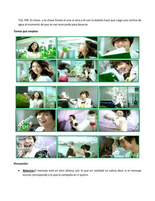 T16. PM. El chavo y la chava frente el uno al otro y él con la botella hace que caiga una cortina de
   agua al momento de que se van acercando para besarse.

Tomas que emplea:




Persuasión:

      Retorica:El mensaje está en otro idioma, por lo que en realidad no sabría decir si el mensaje
      escrito corresponde a lo que la campaña en sí quiere.
 