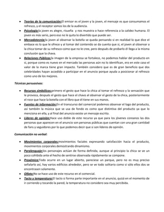 Teorías de la comunicación:El emisor es el joven y la joven, el mensaje es que consumamos el
       refresco, y el receptor somos los de la audiencia.
       Psicología:la joven es alegre, risueña y nos muestra o hace referencia a la calidez humana. El
       joven es más serio, pero eso no le quita lo divertido que puede ser.
       Mercadotecnia:la joven al observar la botella se queda pensando si en realidad lo que dice el
       embace es lo que le ofrece y al tomar del contenido se da cuenta que si, el joven al observar a
       la chica tomar de su refresco como que no le cree, pero después de probarlo él llega a la misma
       conclusión que la chava.
       Relaciones Públicas:la imagen de la empresa se fortalece, no podemos hablar del producto en
       si, porque como es nuevo en el mercado las personas aún no lo identifican, ero en este caso el
       valor de la marca tiene gran impacto. También considero que es de gran beneficio que dos
       celebridades hayan accedido a participar en el anuncio porque ayuda a posicionar al refresco
       como uno de los mejores.

Técnicas persuasivas:

       Recursos simbólicos:primero el gesto que hace la chica al tomar el refresco y la sensación que
       le provoca, después el gesto que hace el chavo al observar el gesto de la chica, posteriormente
       el roce que hace la botella con el libro que él tiene en sus manos.
       Fuentes de información:En el transcurso del comercial podemos observar el logo del producto,
       así también la música que se usa de fondo es como que distintiva del producto ya que lo
       menciona en ella, y al final del anuncio existe un mensaje escrito.
       Líderes de opinión:Hace uso doble de este recurso ya que para los jóvenes coreanos las dos
       personas que aparecen en el anuncio son personas públicas que cuentan con una gran cantidad
       de fans y seguidores por lo que podemos decir que si son líderes de opinión.

Comunicación no verbal:

       Movimientos corporales:movimientos faciales expresando satisfacción hacia el producto,
       movimientos corporales demostrando dinamismo.
       Paralenguaje:los personajes actúan de forma definida, aunque al principio la chica se ve un
       poco cohibida ante el hecho de sentirse observada rápidamente se compone.
       Proxémica:Todo ocurre en un lugar abierto, pareciese un parque, pero no es muy preciso
       señalarlo así, hay varios edificios alrededor, pero se ve todo solitario como si sólo ellos dos se
       encontrasen solamente.
       Olfato:No se hace uso de este recurso en el comercial.
       Tacto y temperatura:El tacto si forma parte importante en el anuncio, quizá en el momento de
       ir corriendo y tocando la pared, la temperatura no considero sea muy percibida.
 