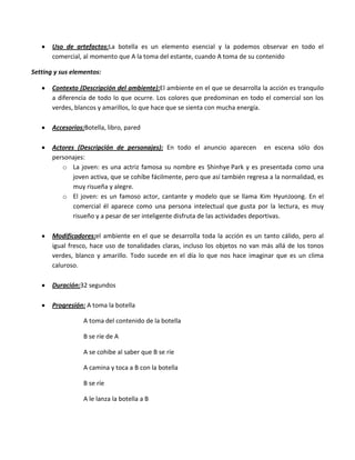 Uso de artefactos:La botella es un elemento esencial y la podemos observar en todo el
       comercial, al momento que A la toma del estante, cuando A toma de su contenido

Setting y sus elementos:

       Contexto (Descripción del ambiente):El ambiente en el que se desarrolla la acción es tranquilo
       a diferencia de todo lo que ocurre. Los colores que predominan en todo el comercial son los
       verdes, blancos y amarillos, lo que hace que se sienta con mucha energía.

       Accesorios:Botella, libro, pared

       Actores (Descripción de personajes): En todo el anuncio aparecen en escena sólo dos
       personajes:
          o La joven: es una actriz famosa su nombre es Shinhye Park y es presentada como una
              joven activa, que se cohíbe fácilmente, pero que así también regresa a la normalidad, es
              muy risueña y alegre.
          o El joven: es un famoso actor, cantante y modelo que se llama Kim HyunJoong. En el
              comercial él aparece como una persona intelectual que gusta por la lectura, es muy
              risueño y a pesar de ser inteligente disfruta de las actividades deportivas.

       Modificadores:el ambiente en el que se desarrolla toda la acción es un tanto cálido, pero al
       igual fresco, hace uso de tonalidades claras, incluso los objetos no van más allá de los tonos
       verdes, blanco y amarillo. Todo sucede en el día lo que nos hace imaginar que es un clima
       caluroso.

       Duración:32 segundos

       Progresión: A toma la botella

                  A toma del contenido de la botella

                  B se ríe de A

                  A se cohibe al saber que B se ríe

                  A camina y toca a B con la botella

                  B se ríe

                  A le lanza la botella a B
 