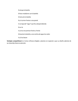 B atrapa la botella

                 B hace malabares con la botella

                 B toma de la botella

                 B y A corren frente a una pared

                 A se tapa del “agua” que B va desprendiendo

                 B se ríe

                 A y B se encuentran frente a frente

                 B levanta la botella y una cortina de agua los cubre

                 A y B se besan

Ventajas competitivas:Es el único refresco dirigido a jóvenes en especial y que su diseño además de
ser divertido llama la atención.
 