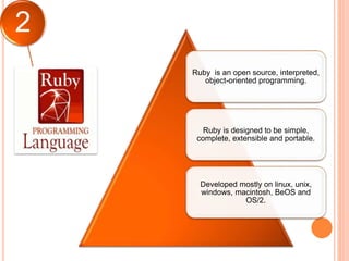 2
Ruby is an open source, interpreted,
object-oriented programming.
Ruby is designed to be simple,
complete, extensible and portable.
Developed mostly on linux, unix,
windows, macintosh, BeOS and
OS/2.
 