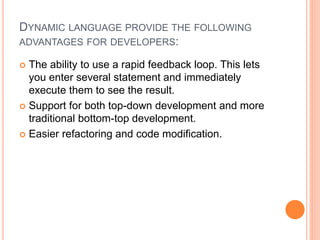 DYNAMIC LANGUAGE PROVIDE THE FOLLOWING
ADVANTAGES FOR DEVELOPERS:
 The ability to use a rapid feedback loop. This lets
you enter several statement and immediately
execute them to see the result.
 Support for both top-down development and more
traditional bottom-top development.
 Easier refactoring and code modification.
 