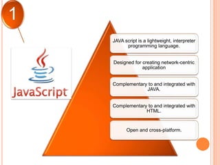 JAVA script is a lightweight, interpreter
programming language.
Designed for creating network-centric
application
Complementary to and integrated with
JAVA.
Complementary to and integrated with
HTML.
Open and cross-platform.
1
 