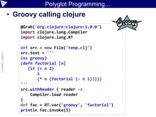 Polyglot Programming…
                    • Groovy calling clojure
                        @Grab('org.clojure:clojure:1.0.0')
                        import clojure.lang.Compiler
                        import clojure.lang.RT

                        def src = new File('temp.clj')
                        src.text = '''
© ASERT 2006-2010




                        (ns groovy)
                        (defn factorial [n]
                            (if (< n 2)
                                1
                                (* n (factorial (- n 1)))))
                        '''
                        src.withReader { reader ->
                             Compiler.load reader
                        }
                        def fac = RT.var('groovy', 'factorial')
                        println fac.invoke(5)
 